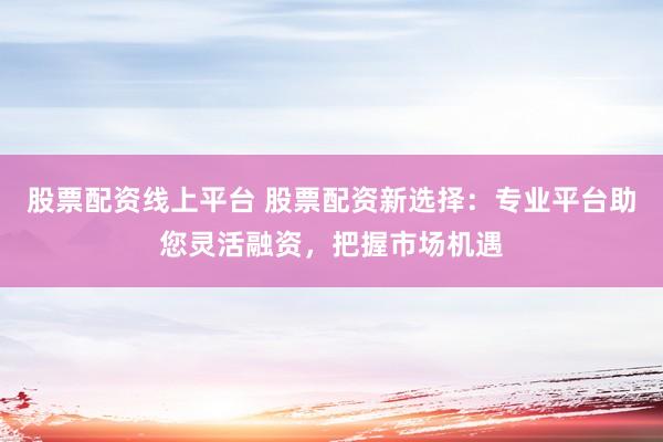 股票配资线上平台 股票配资新选择：专业平台助您灵活融资，把握市场机遇
