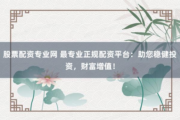 股票配资专业网 最专业正规配资平台：助您稳健投资，财富增值！
