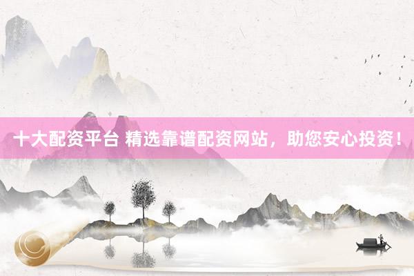 十大配资平台 精选靠谱配资网站，助您安心投资！