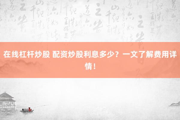 在线杠杆炒股 配资炒股利息多少？一文了解费用详情！