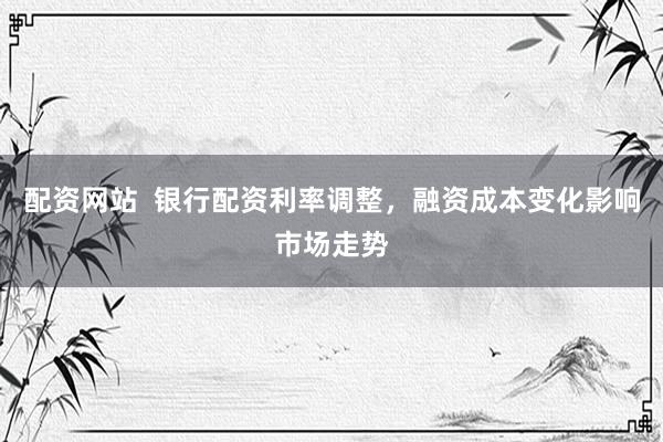 配资网站  银行配资利率调整，融资成本变化影响市场走势