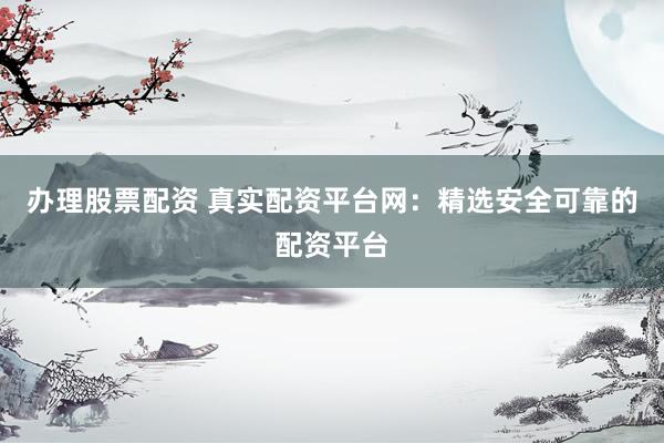 办理股票配资 真实配资平台网：精选安全可靠的配资平台