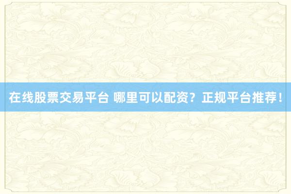 在线股票交易平台 哪里可以配资？正规平台推荐！