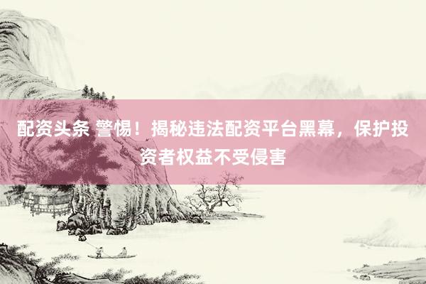 配资头条 警惕！揭秘违法配资平台黑幕，保护投资者权益不受侵害