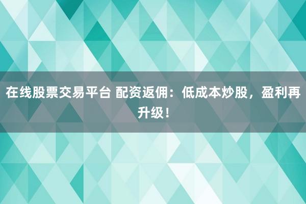 在线股票交易平台 配资返佣：低成本炒股，盈利再升级！