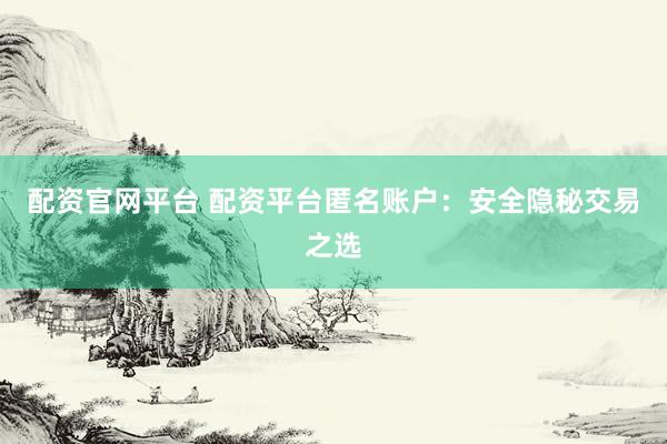 配资官网平台 配资平台匿名账户：安全隐秘交易之选