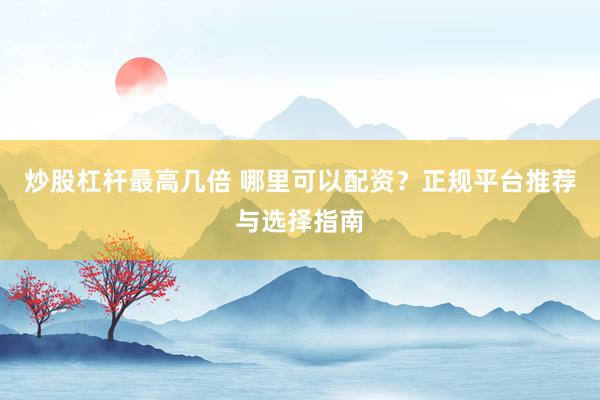 炒股杠杆最高几倍 哪里可以配资？正规平台推荐与选择指南