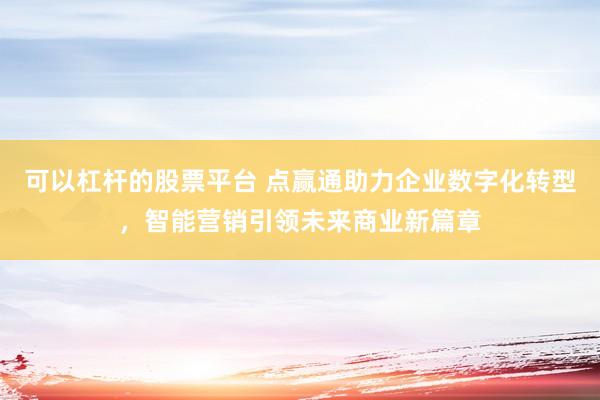 可以杠杆的股票平台 点赢通助力企业数字化转型，智能营销引领未来商业新篇章