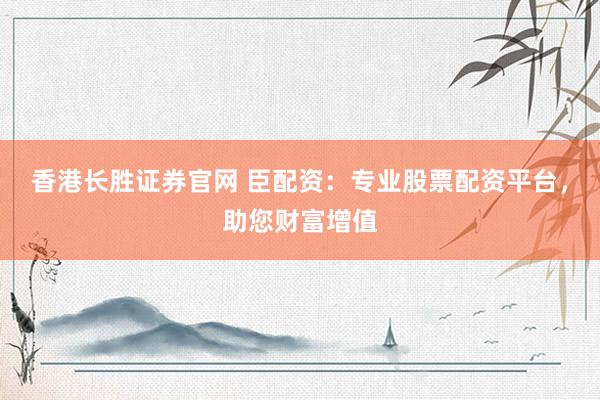 香港长胜证券官网 臣配资：专业股票配资平台，助您财富增值