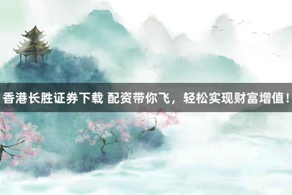 香港长胜证券下载 配资带你飞，轻松实现财富增值！