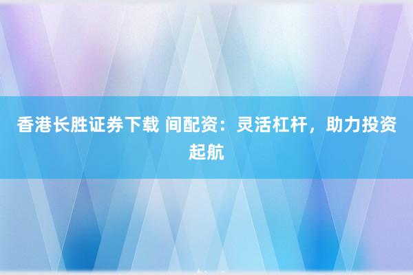香港长胜证券下载 间配资：灵活杠杆，助力投资起航