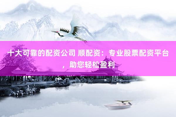十大可靠的配资公司 顺配资：专业股票配资平台，助您轻松盈利