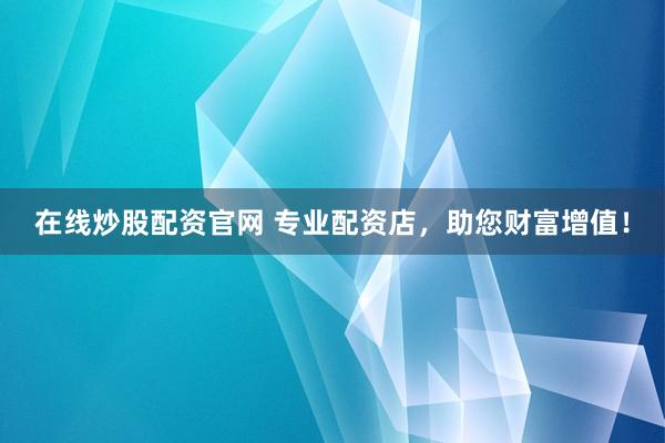 在线炒股配资官网 专业配资店，助您财富增值！
