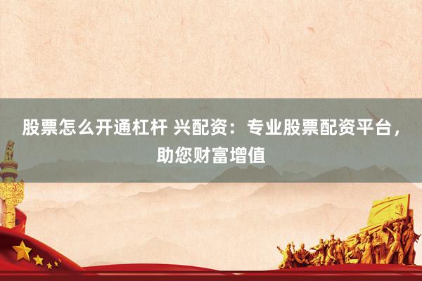 股票怎么开通杠杆 兴配资：专业股票配资平台，助您财富增值