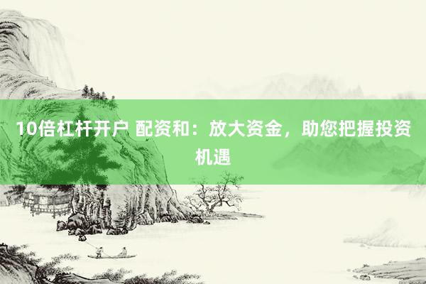 10倍杠杆开户 配资和：放大资金，助您把握投资机遇