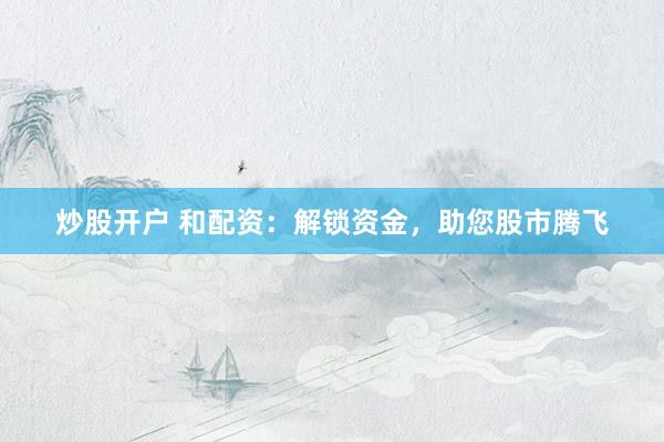 炒股开户 和配资：解锁资金，助您股市腾飞