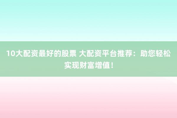 10大配资最好的股票 大配资平台推荐：助您轻松实现财富增值！