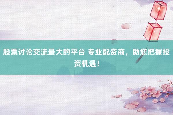 股票讨论交流最大的平台 专业配资商，助您把握投资机遇！