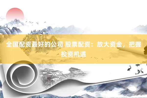 全国配资最好的公司 股票配资：放大资金，把握投资机遇