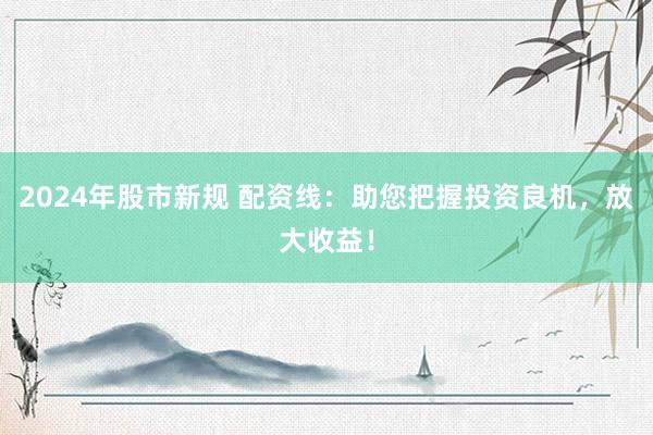 2024年股市新规 配资线：助您把握投资良机，放大收益！