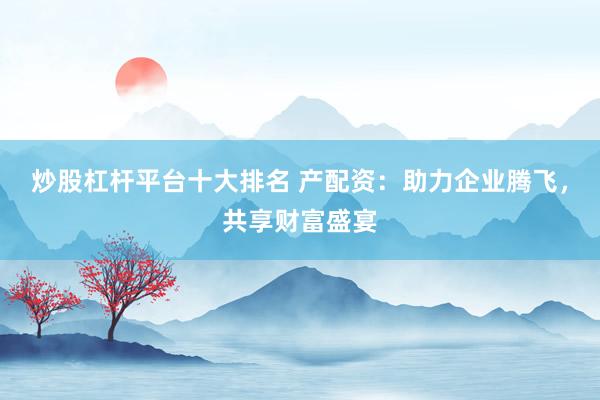 炒股杠杆平台十大排名 产配资：助力企业腾飞，共享财富盛宴