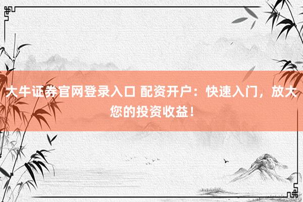 大牛证券官网登录入口 配资开户：快速入门，放大您的投资收益！
