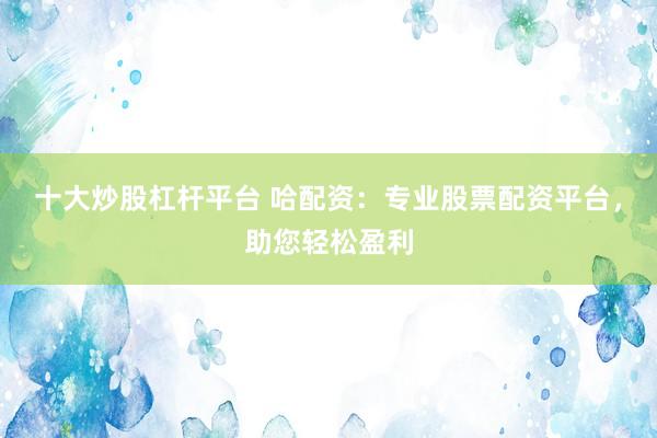 十大炒股杠杆平台 哈配资：专业股票配资平台，助您轻松盈利