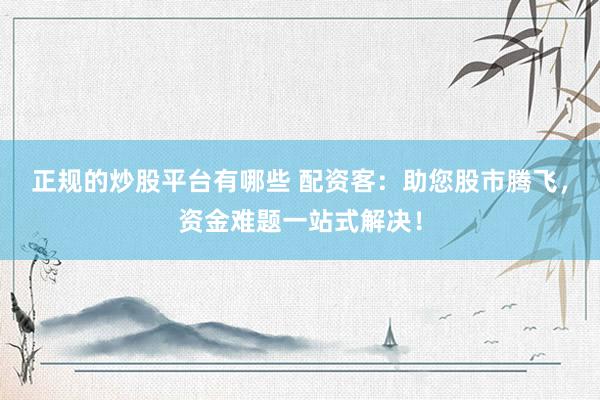 正规的炒股平台有哪些 配资客：助您股市腾飞，资金难题一站式解决！