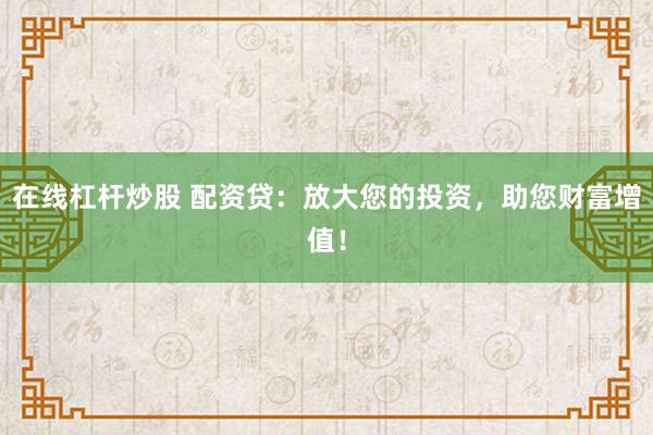 在线杠杆炒股 配资贷：放大您的投资，助您财富增值！