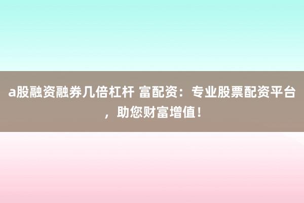 a股融资融券几倍杠杆 富配资：专业股票配资平台，助您财富增值！