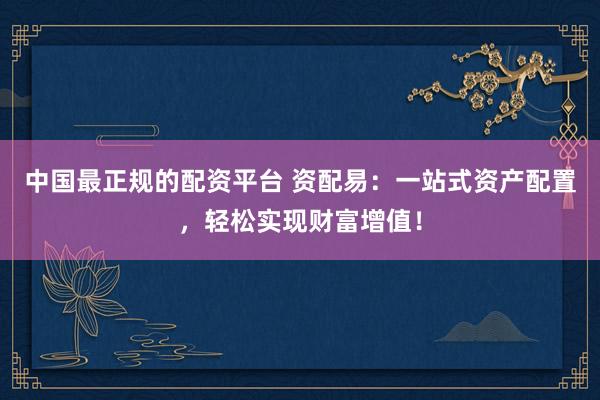 中国最正规的配资平台 资配易：一站式资产配置，轻松实现财富增值！