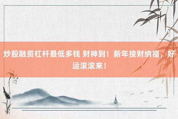 炒股融资杠杆最低多钱 财神到！新年接财纳福，好运滚滚来！