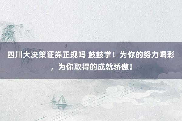 四川大决策证券正规吗 鼓鼓掌！为你的努力喝彩，为你取得的成就骄傲！