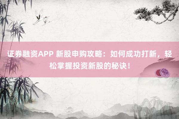 证券融资APP 新股申购攻略：如何成功打新，轻松掌握投资新股的秘诀！