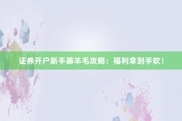 证券开户新手薅羊毛攻略：福利拿到手软！