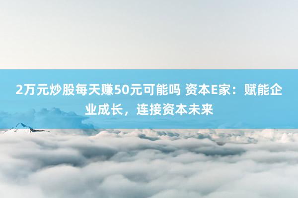 2万元炒股每天赚50元可能吗 资本E家：赋能企业成长，连接资本未来