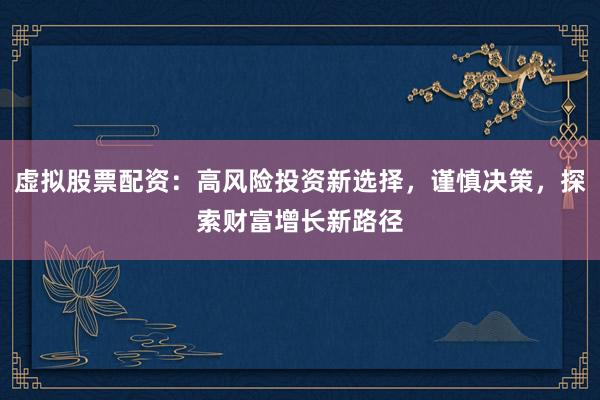 虚拟股票配资：高风险投资新选择，谨慎决策，探索财富增长新路径