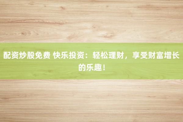 配资炒股免费 快乐投资：轻松理财，享受财富增长的乐趣！