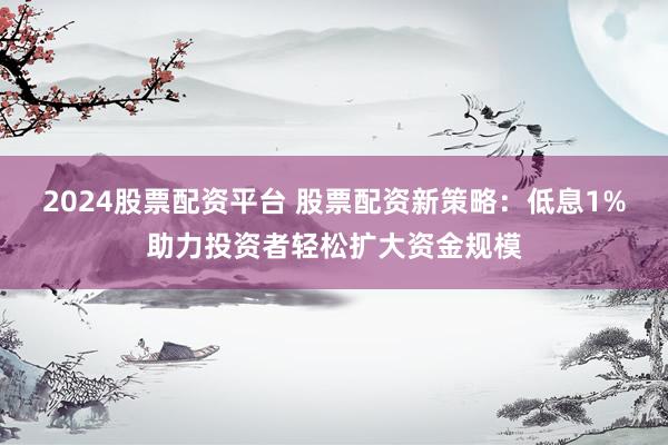 2024股票配资平台 股票配资新策略：低息1%助力投资者轻松扩大资金规模