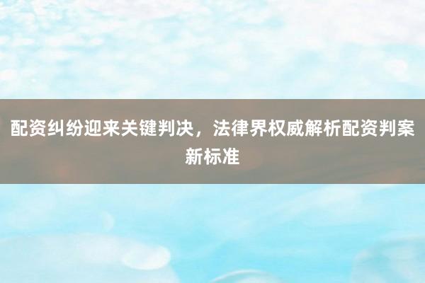 配资纠纷迎来关键判决，法律界权威解析配资判案新标准