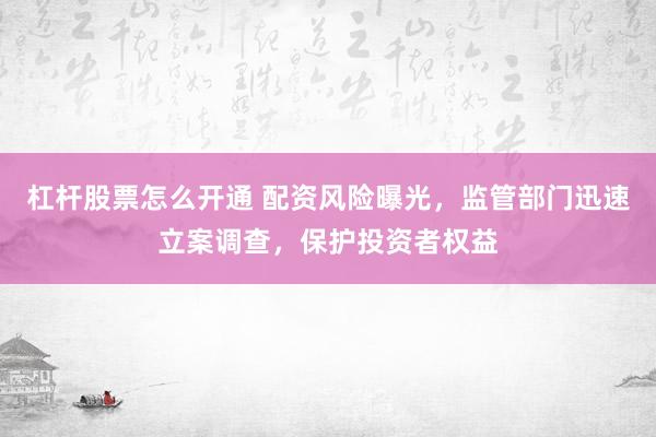 杠杆股票怎么开通 配资风险曝光，监管部门迅速立案调查，保护投资者权益