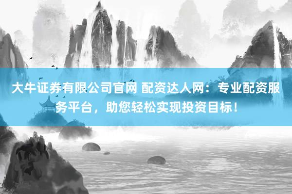 大牛证券有限公司官网 配资达人网：专业配资服务平台，助您轻松实现投资目标！