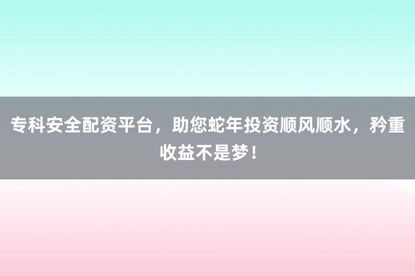 专科安全配资平台，助您蛇年投资顺风顺水，矜重收益不是梦！