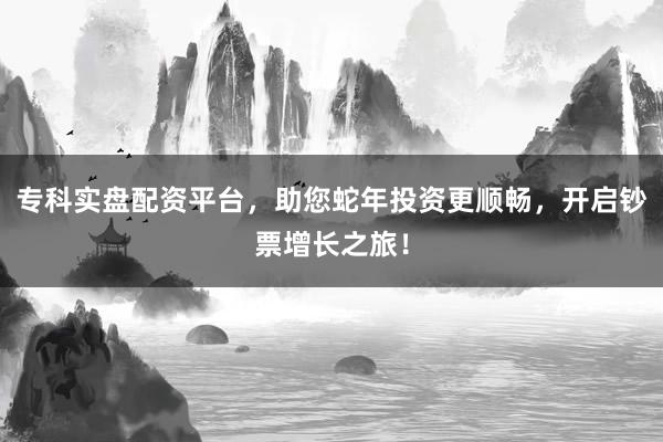 专科实盘配资平台，助您蛇年投资更顺畅，开启钞票增长之旅！