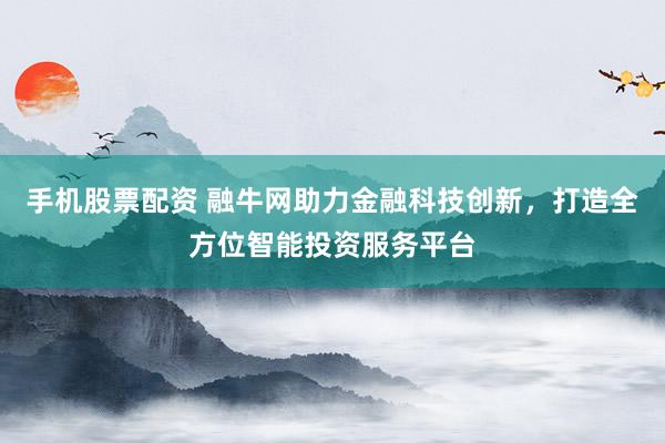 手机股票配资 融牛网助力金融科技创新，打造全方位智能投资服务平台