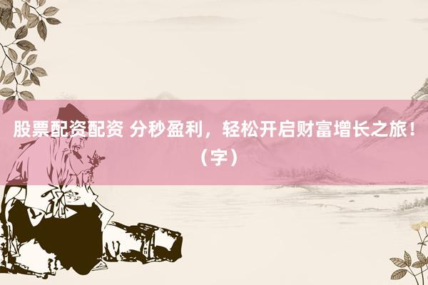 股票配资配资 分秒盈利，轻松开启财富增长之旅！（字）
