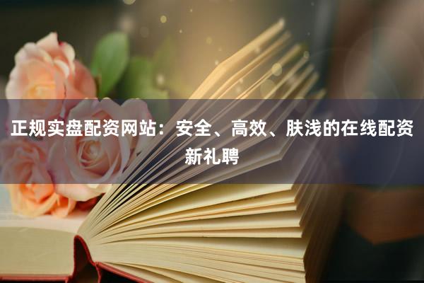 正规实盘配资网站：安全、高效、肤浅的在线配资新礼聘