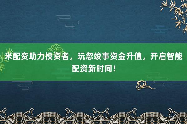米配资助力投资者，玩忽竣事资金升值，开启智能配资新时间！