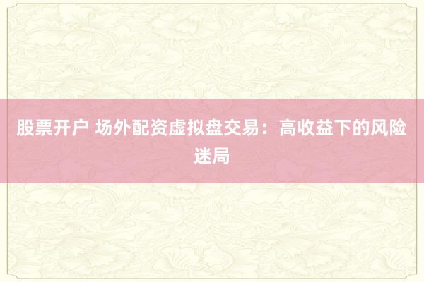 股票开户 场外配资虚拟盘交易：高收益下的风险迷局