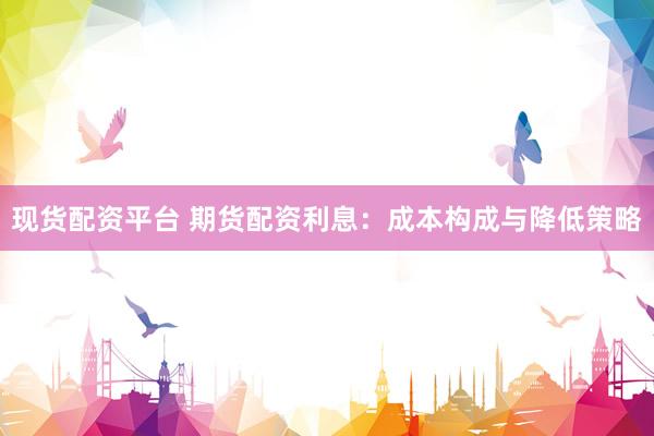 现货配资平台 期货配资利息：成本构成与降低策略